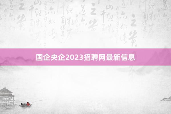 国企央企2023招聘网最新信息