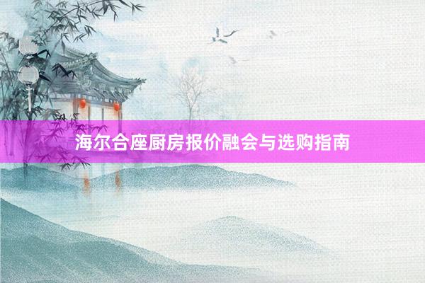 海尔合座厨房报价融会与选购指南