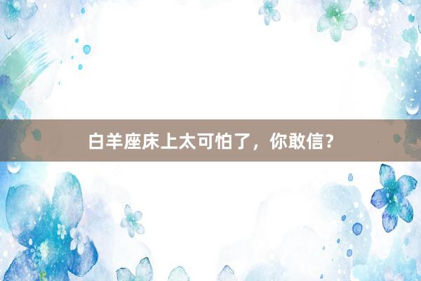 白羊座床上太可怕了,你敢信?